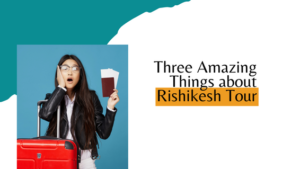 Three Amazing Things about Rishikesh Tour - Rishikesh Tour and Travels